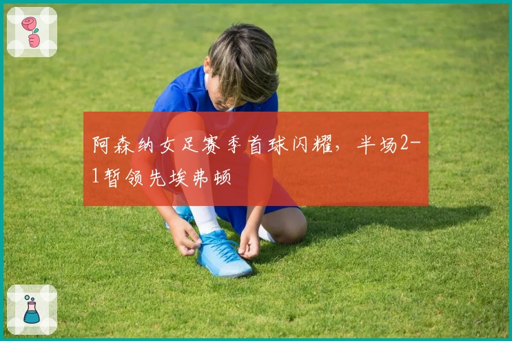 阿森纳女足赛季首球闪耀，半场2-1暂领先埃弗顿