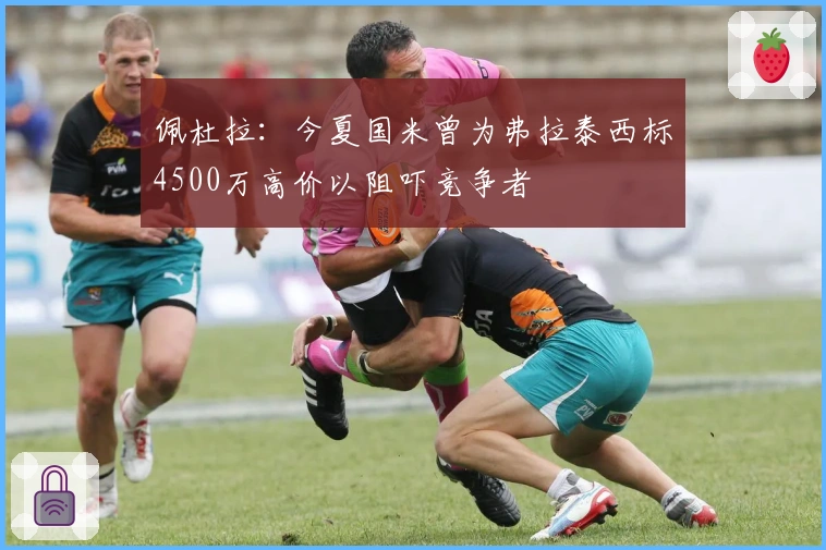 佩杜拉：今夏国米曾为弗拉泰西标4500万高价以阻吓竞争者