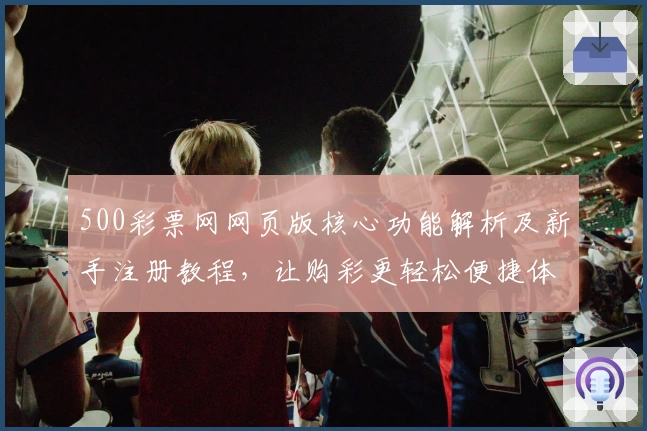 500彩票网网页版核心功能解析及新手注册教程,让购彩更轻松便捷体验
