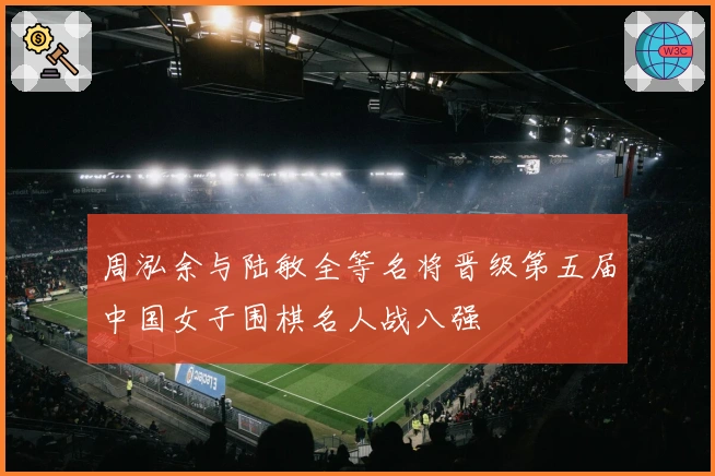 周泓余与陆敏全等名将晋级第五届中国女子围棋名人战八强