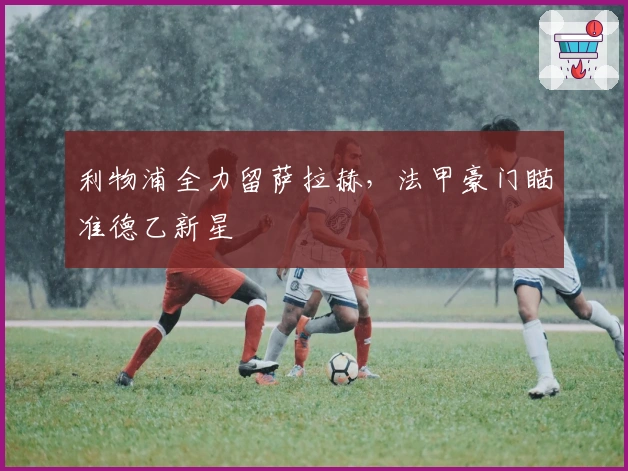 利物浦全力留萨拉赫，法甲豪门瞄准德乙新星