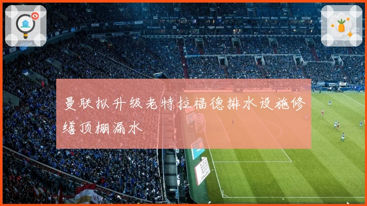 曼联拟升级老特拉福德排水设施修缮顶棚漏水