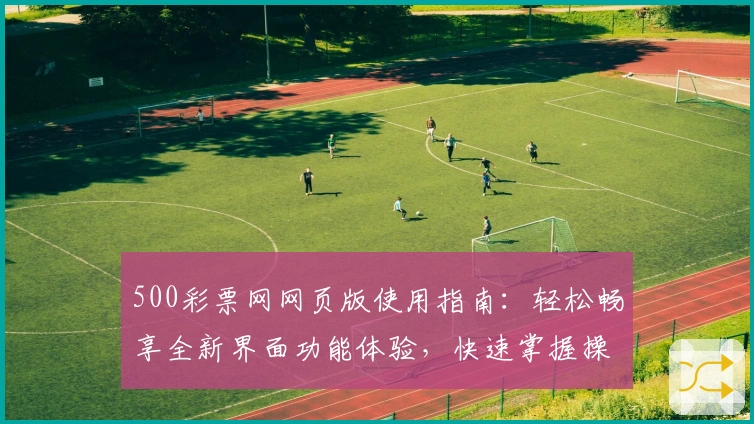500彩票网网页版使用指南：轻松畅享全新界面功能体验，快速掌握操作技巧，提高日常使用效率