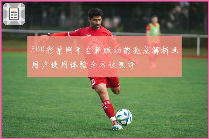 500彩票网平台新版功能亮点解析及用户使用体验全方位测评