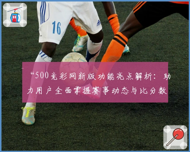 “500竞彩网新版功能亮点解析：助力用户全面掌握赛事动态与比分数据”