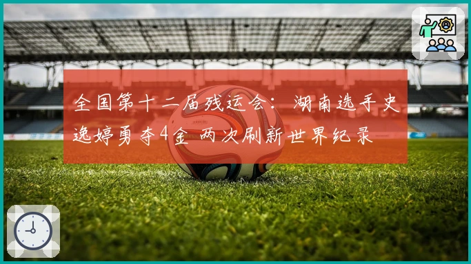全国第十二届残运会：湖南选手史逸婷勇夺4金 两次刷新世界纪录