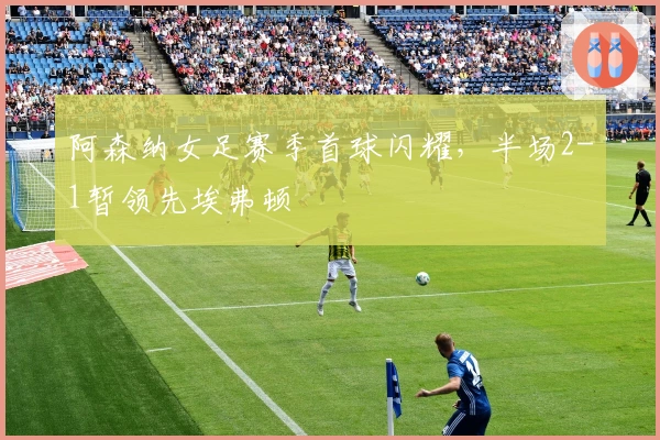 阿森纳女足赛季首球闪耀，半场2-1暂领先埃弗顿