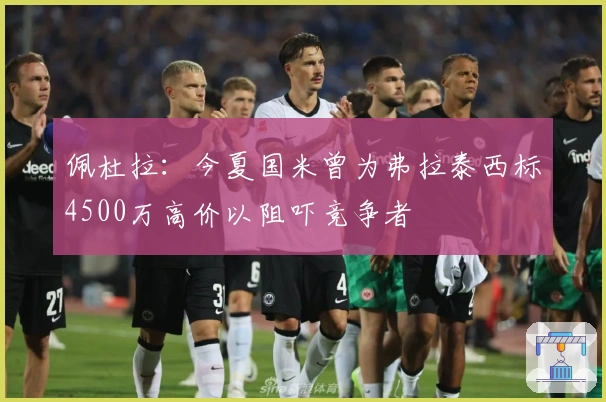 佩杜拉：今夏国米曾为弗拉泰西标4500万高价以阻吓竞争者